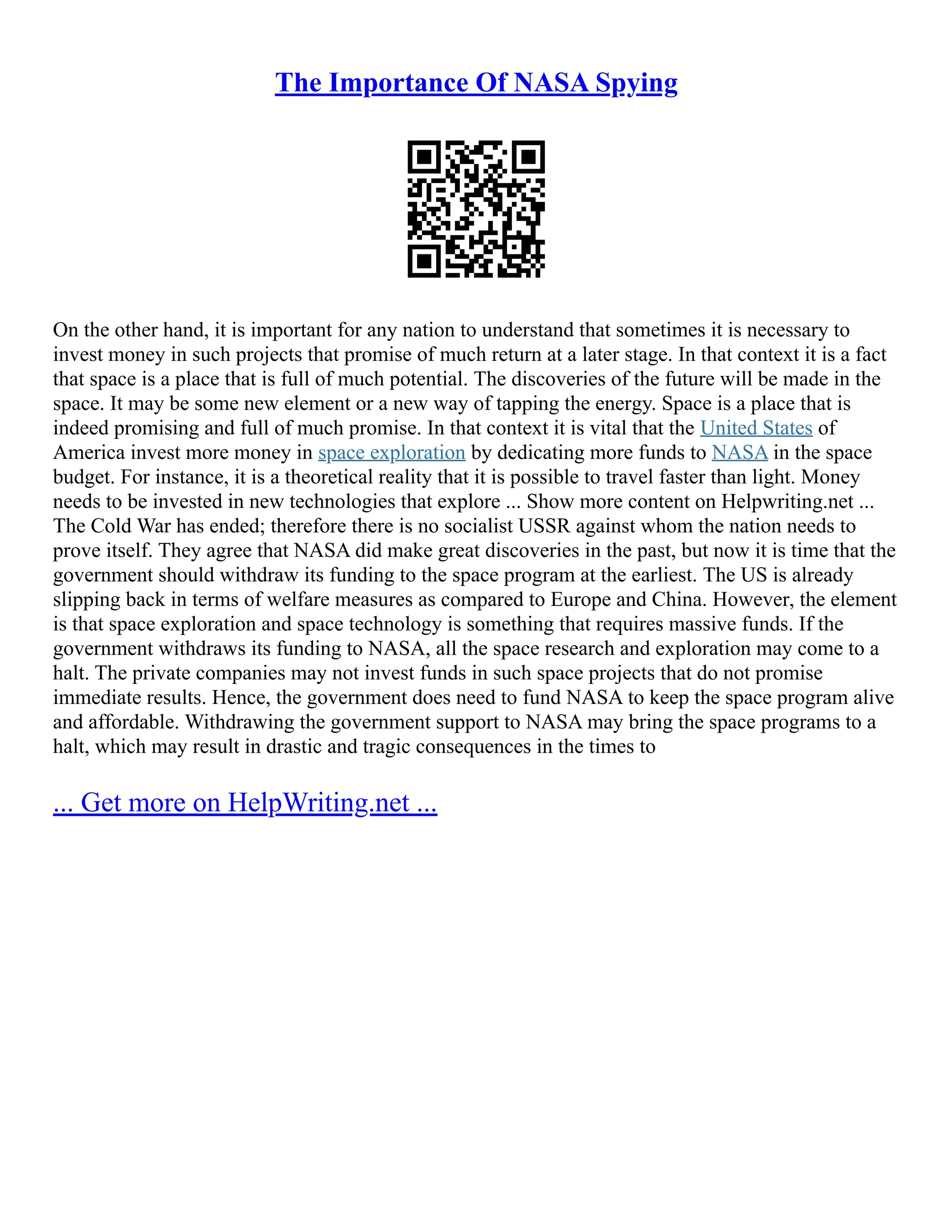 The Importance Of NASA Spying
On the other hand, it is important for any nation to understand that sometimes it is necessary to
invest money in such projects that promise of much return at a later stage. In that context it is a fact
that space is a place that is full of much potential. The discoveries of the future will be made in the
space. It may be some new element or a new way of tapping the energy. Space is a place that is
indeed promising and full of much promise. In that context it is vital that the United States of
America invest more money in space exploration by dedicating more funds to NASA in the space
budget. For instance, it is a theoretical reality that it is possible to travel faster than light. Money
needs to be invested in new technologies that explore ... Show more content on Helpwriting.net ...
The Cold War has ended; therefore there is no socialist USSR against whom the nation needs to
prove itself. They agree that NASA did make great discoveries in the past, but now it is time that the
government should withdraw its funding to the space program at the earliest. The US is already
slipping back in terms of welfare measures as compared to Europe and China. However, the element
is that space exploration and space technology is something that requires massive funds. If the
government withdraws its funding to NASA, all the space research and exploration may come to a
halt. The private companies may not invest funds in such space projects that do not promise
immediate results. Hence, the government does need to fund NASA to keep the space program alive
and affordable. Withdrawing the government support to NASA may bring the space programs to a
halt, which may result in drastic and tragic consequences in the times to
... Get more on HelpWriting.net ...
 