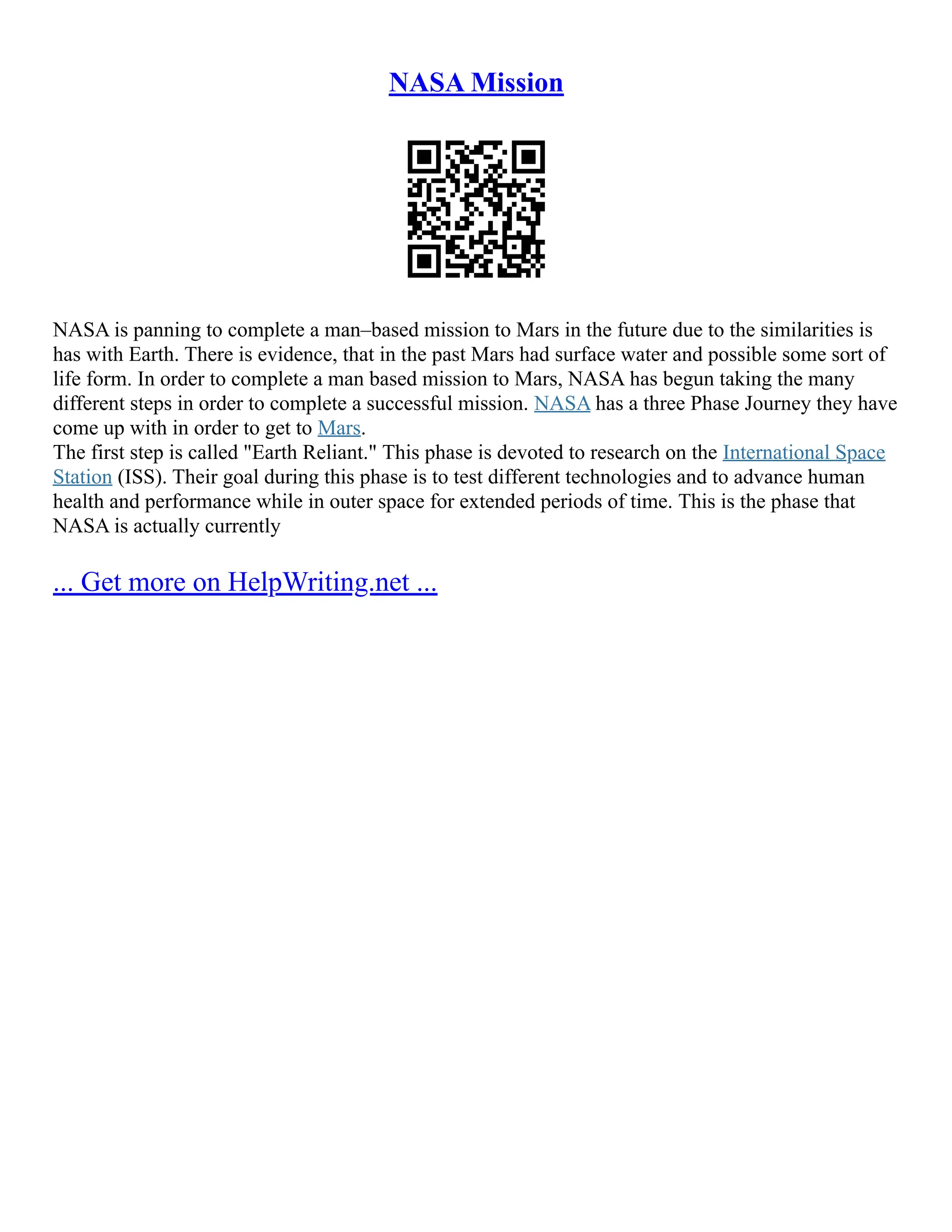 NASA Mission
NASA is panning to complete a man–based mission to Mars in the future due to the similarities is
has with Earth. There is evidence, that in the past Mars had surface water and possible some sort of
life form. In order to complete a man based mission to Mars, NASA has begun taking the many
different steps in order to complete a successful mission. NASA has a three Phase Journey they have
come up with in order to get to Mars.
The first step is called "Earth Reliant." This phase is devoted to research on the International Space
Station (ISS). Their goal during this phase is to test different technologies and to advance human
health and performance while in outer space for extended periods of time. This is the phase that
NASA is actually currently
... Get more on HelpWriting.net ...
 