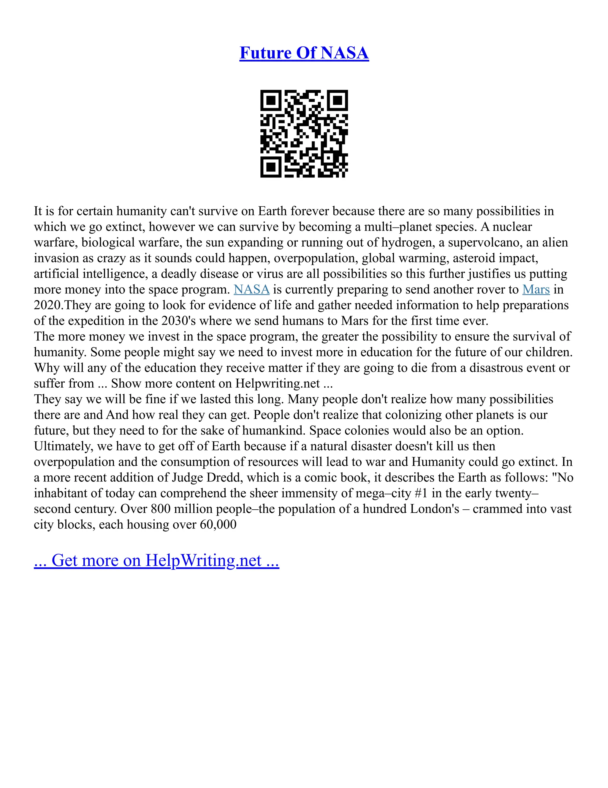 Future Of NASA
It is for certain humanity can't survive on Earth forever because there are so many possibilities in
which we go extinct, however we can survive by becoming a multi–planet species. A nuclear
warfare, biological warfare, the sun expanding or running out of hydrogen, a supervolcano, an alien
invasion as crazy as it sounds could happen, overpopulation, global warming, asteroid impact,
artificial intelligence, a deadly disease or virus are all possibilities so this further justifies us putting
more money into the space program. NASA is currently preparing to send another rover to Mars in
2020.They are going to look for evidence of life and gather needed information to help preparations
of the expedition in the 2030's where we send humans to Mars for the first time ever.
The more money we invest in the space program, the greater the possibility to ensure the survival of
humanity. Some people might say we need to invest more in education for the future of our children.
Why will any of the education they receive matter if they are going to die from a disastrous event or
suffer from ... Show more content on Helpwriting.net ...
They say we will be fine if we lasted this long. Many people don't realize how many possibilities
there are and And how real they can get. People don't realize that colonizing other planets is our
future, but they need to for the sake of humankind. Space colonies would also be an option.
Ultimately, we have to get off of Earth because if a natural disaster doesn't kill us then
overpopulation and the consumption of resources will lead to war and Humanity could go extinct. In
a more recent addition of Judge Dredd, which is a comic book, it describes the Earth as follows: "No
inhabitant of today can comprehend the sheer immensity of mega–city #1 in the early twenty–
second century. Over 800 million people–the population of a hundred London's – crammed into vast
city blocks, each housing over 60,000
... Get more on HelpWriting.net ...
 