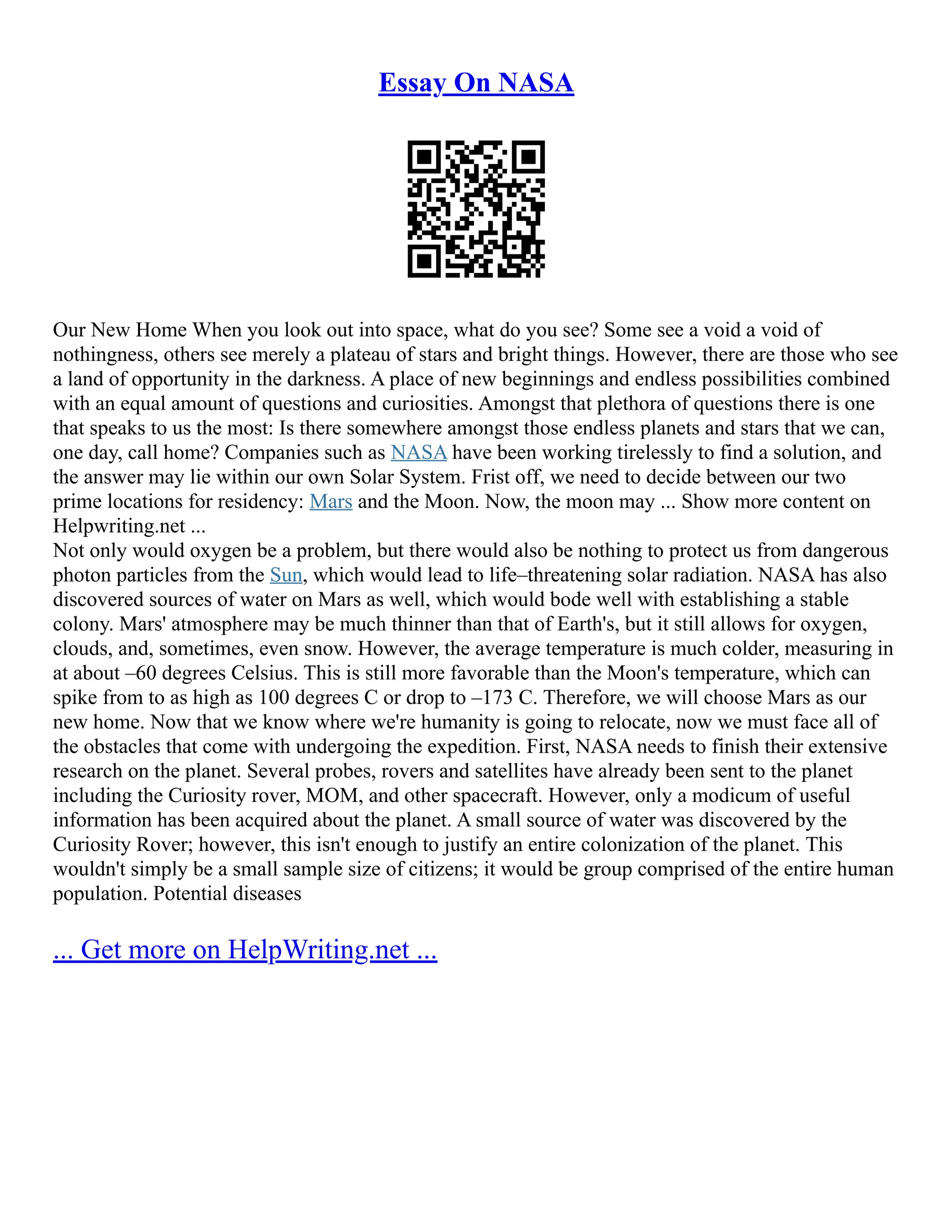 Essay On NASA
Our New Home When you look out into space, what do you see? Some see a void a void of
nothingness, others see merely a plateau of stars and bright things. However, there are those who see
a land of opportunity in the darkness. A place of new beginnings and endless possibilities combined
with an equal amount of questions and curiosities. Amongst that plethora of questions there is one
that speaks to us the most: Is there somewhere amongst those endless planets and stars that we can,
one day, call home? Companies such as NASA have been working tirelessly to find a solution, and
the answer may lie within our own Solar System. Frist off, we need to decide between our two
prime locations for residency: Mars and the Moon. Now, the moon may ... Show more content on
Helpwriting.net ...
Not only would oxygen be a problem, but there would also be nothing to protect us from dangerous
photon particles from the Sun, which would lead to life–threatening solar radiation. NASA has also
discovered sources of water on Mars as well, which would bode well with establishing a stable
colony. Mars' atmosphere may be much thinner than that of Earth's, but it still allows for oxygen,
clouds, and, sometimes, even snow. However, the average temperature is much colder, measuring in
at about –60 degrees Celsius. This is still more favorable than the Moon's temperature, which can
spike from to as high as 100 degrees C or drop to –173 C. Therefore, we will choose Mars as our
new home. Now that we know where we're humanity is going to relocate, now we must face all of
the obstacles that come with undergoing the expedition. First, NASA needs to finish their extensive
research on the planet. Several probes, rovers and satellites have already been sent to the planet
including the Curiosity rover, MOM, and other spacecraft. However, only a modicum of useful
information has been acquired about the planet. A small source of water was discovered by the
Curiosity Rover; however, this isn't enough to justify an entire colonization of the planet. This
wouldn't simply be a small sample size of citizens; it would be group comprised of the entire human
population. Potential diseases
... Get more on HelpWriting.net ...
 