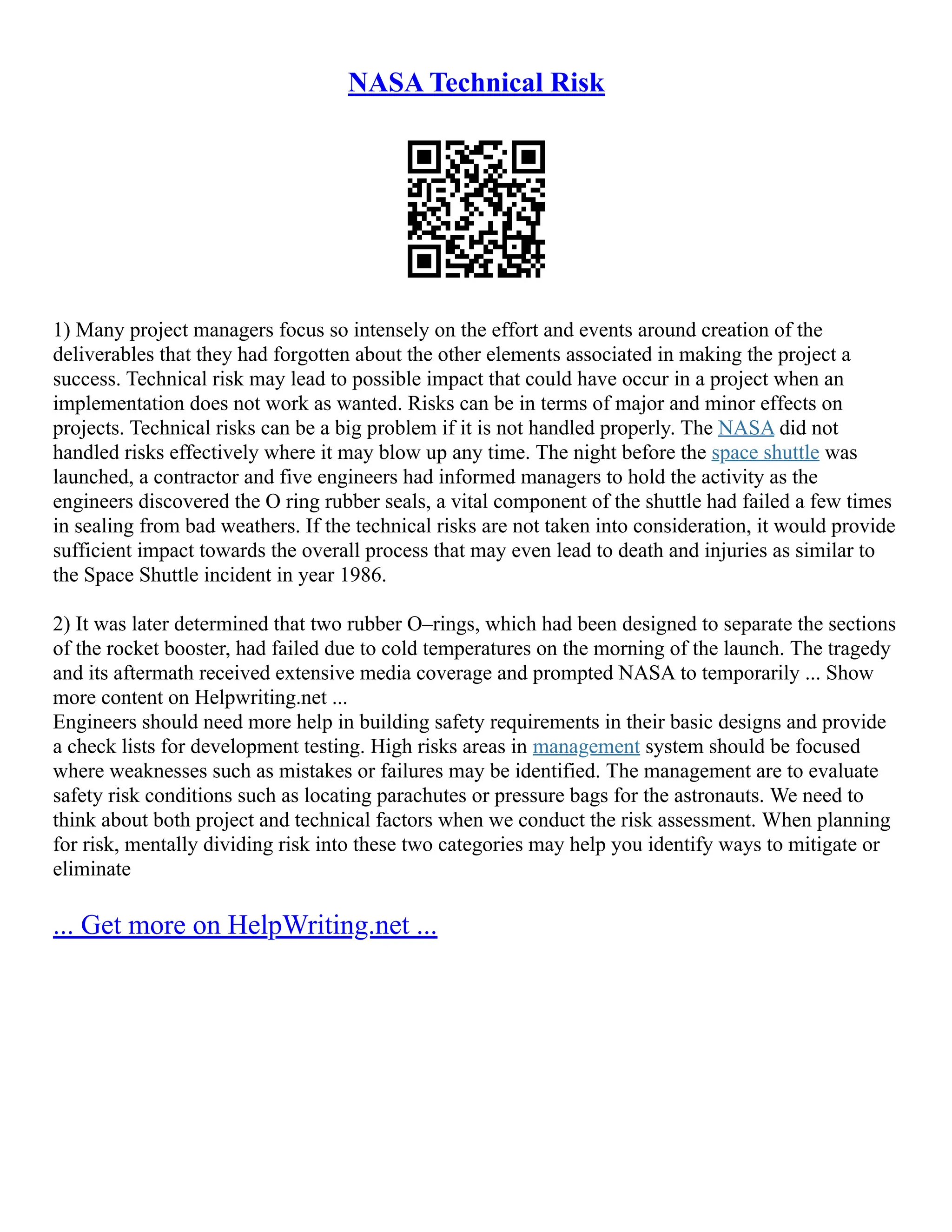 NASA Technical Risk
1) Many project managers focus so intensely on the effort and events around creation of the
deliverables that they had forgotten about the other elements associated in making the project a
success. Technical risk may lead to possible impact that could have occur in a project when an
implementation does not work as wanted. Risks can be in terms of major and minor effects on
projects. Technical risks can be a big problem if it is not handled properly. The NASA did not
handled risks effectively where it may blow up any time. The night before the space shuttle was
launched, a contractor and five engineers had informed managers to hold the activity as the
engineers discovered the O ring rubber seals, a vital component of the shuttle had failed a few times
in sealing from bad weathers. If the technical risks are not taken into consideration, it would provide
sufficient impact towards the overall process that may even lead to death and injuries as similar to
the Space Shuttle incident in year 1986.
2) It was later determined that two rubber O–rings, which had been designed to separate the sections
of the rocket booster, had failed due to cold temperatures on the morning of the launch. The tragedy
and its aftermath received extensive media coverage and prompted NASA to temporarily ... Show
more content on Helpwriting.net ...
Engineers should need more help in building safety requirements in their basic designs and provide
a check lists for development testing. High risks areas in management system should be focused
where weaknesses such as mistakes or failures may be identified. The management are to evaluate
safety risk conditions such as locating parachutes or pressure bags for the astronauts. We need to
think about both project and technical factors when we conduct the risk assessment. When planning
for risk, mentally dividing risk into these two categories may help you identify ways to mitigate or
eliminate
... Get more on HelpWriting.net ...
 