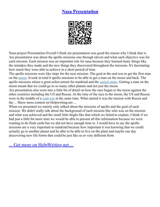 Nasa Presentation
Nasa project Presentation Overall I think are presentation was good the reason why I think that is.
Are presentation was about the apollo missions one through eleven and what each objective was for
each mission. Each mission was an important role for nasa because they learned many things like
the mistakes they made and the new things they discovered throughout the missions. It's fascinating
how much they were able to achieve in a short period of time.
The apollo missions were like steps for the next mission. The goal at the end was to get the first man
on the moon. It took in total 6 apollo missions to be able to get a man on the moon and back. The
apollo missions where a great achievement for mankind and the united states. Getting a man on the
moon meant that we could go to so many other planets and not just the moon.
Are presentation also went into a little bit of detail on how the race began to the moon against the
other countries including the US and Russia. At the time of the race to the moon, the US and Russia
were in the middle of a cold war at the same time. What started it was the tension with Russia and
the ... Show more content on Helpwriting.net ...
When we presented we mainly only talked about the missions of apollo and the goal of each
mission. We didn't really talk about the background of each mission like who was on the mission
and what was achieved and the small little thighs like that which we failed to explain. I think if we
had just a little bit more time we would be able to present all this information because we were
wanting to do flash cards but we did not have enough time to. I would have to say the apollo
missions are a very important to mankind because how important it was knowing that we could
actually go to another planet and be able to be able to live on the plant and maybe one day
discovering new life forms that could be just like us or very different from
... Get more on HelpWriting.net ...
 