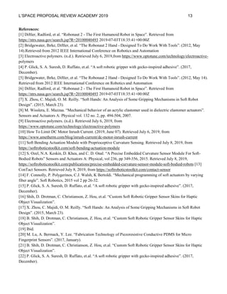 L’SPACE PROPOSAL REVIEW ACADEMY 2019 13
References:
[1] Diftler, Radford, et al. “Robonaut 2 - The First Humanoid Robot in Space”. Retrieved from
https://ntrs.nasa.gov/search.jsp?R=20100040493 2019-07-03T18:35:41+00:00Z
[2] Bridgewater, Ihrke, Diftler, et al. “The Robonaut 2 Hand - Designed To Do Work With Tools”. (2012, May
14).Retrieved from 2012 IEEE International Conference on Robotics and Automation
[3] Electroactive polymers. (n.d.). Retrieved July 6, 2019,from https://www.optotune.com/technology/electroactive-
polymers
[4] P. Glick, S. A. Suresh, D. Ruffato, et.al. “A soft robotic gripper with gecko-inspired adhesive”. (2017,
December).
[5] Bridgewater, Ihrke, Diftler, et al. “The Robonaut 2 Hand - Designed To Do Work With Tools”. (2012, May 14).
Retrieved from 2012 IEEE International Conference on Robotics and Automation
[6] Diftler, Radford, et al. “Robonaut 2 - The First Humanoid Robot in Space”. Retrieved from
https://ntrs.nasa.gov/search.jsp?R=20100040493 2019-07-03T18:35:41+00:00Z
[7] X. Zhou, C. Majidi, O. M. Reilly. “Soft Hands: An Analysis of Some Gripping Mechanisms in Soft Robot
Design”. (2015, March 23).
[8] M. Wisslera, E. Mazzaa. “Mechanical behavior of an acrylic elastomer used in dielectric elastomer actuators”.
Sensors and Actuators A: Physical vol. 132 no. 2, pp. 494-504, 2007.
[9] Electroactive polymers. (n.d.). Retrieved July 6, 2019, from
https://www.optotune.com/technology/electroactive-polymers
[10] How To Limit DC Motor Inrush Current. (2019, June 07). Retrieved July 6, 2019, from
https://www.ametherm.com/blog/inrush-current/dc-motor-inrush-current
[11] Soft Bending Actuation Module with Proprioceptive Curvature Sensing. Retrieved July 8, 2019, from
https://softroboticstoolkit.com/soft-bending-actuation-module
[12] S. Ozel, N.A. Keskin, D. Khea, and C. D. Onal. “A Precise Embedded Curvature Sensor Module For Soft-
Bodied Robots” Sensors and Actuators A: Physical, vol 236, pp 349-356, 2015. Retrieved July 8, 2019,
https://softroboticstoolkit.com/publications/precise-embedded-curvature-sensor-module-soft-bodied-robots [13]
ConTact Sensors. Retrieved July 8, 2019, from https://softroboticstoolkit.com/contact-sensor
[14] F. Connolly, P. Polygerinos, C.J. Walsh, K Bertoldi. “Mechanical programming of soft actuators by varying
fiber angle”. Soft Robotics, 2015 vol 2 pp 26-32.
[15] P. Glick, S. A. Suresh, D. Ruffato, et.al. “A soft robotic gripper with gecko-inspired adhesive”. (2017,
December).
[16] Shih, D. Drotman, C. Christianson, Z. Hou, et.al. “Custom Soft Robotic Gripper Sensor Skins for Haptic
Object Visualization”.
[17] X. Zhou, C. Majidi, O. M. Reilly. “Soft Hands: An Analysis of Some Gripping Mechanisms in Soft Robot
Design”. (2015, March 23).
[18] B. Shih, D. Drotman, C. Christianson, Z. Hou, et.al. “Custom Soft Robotic Gripper Sensor Skins for Haptic
Object Visualization”.
[19] Ibid.
[20] M. Lu, A. Bermack, Y. Lee. “Fabrication Technology of Piezoresistive Conductive PDMS for Micro
Fingerprint Sensors”. (2017, January).
[21] B. Shih, D. Drotman, C. Christianson, Z. Hou, et.al. “Custom Soft Robotic Gripper Sensor Skins for Haptic
Object Visualization”.
[22] P. Glick, S. A. Suresh, D. Ruffato, et.al. “A soft robotic gripper with gecko-inspired adhesive”. (2017,
December).
 