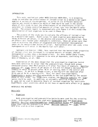 INTRODUCTION
This work_ carried out under NASA Contract NAS9-3541_ is a screening
study to evaluate the effectiveness of ionized silver as a bactericidal agent
against a variety of microorganisms. A series of six different bacterial
species was tested to determine which of them would be used in the second
phase of this study to test the effectiveness of an electrolytic silver-ion
generator to release controlled amounts of silver ions into the Apollo water
system. The present report is concerned only with Phase I of this study--the
determination of test organisms to be used in Phase II.
The purpose of the study was to evaluate the efficacy of ionized silver
as a bactericidal agent. Death curves for each organism were determined at
three different pH values_ in the absence and presence of ionized si Iver. Once
pH effects were tested under atmospheric conditions_ these pH values were then
used to determine the effect of oxygenated and hydrogenated (deoxygenated)
water on the bactericidal action of si Iver. Hydrogenated water was used_ since
hydrogenat ion wi II exist in the Apol Io fuel ceil water.
Wuhrmann and Zobrist (1958), have reported that the bactericidal properties
of ionized silver are increased in increased amounts of oxygen; whereas
deoxygenated systems show a decreased effect. Our data showed these trends_
however_ the percent kill appeared to be more pH dependent_ confirming the
data of Chambers_ et al; 1962.
Examination of the data showed that the gram-negative organisms tested
were more sensitive to silver than the gram-positives_ though both groups
exhibited greater than 99.0 percent kill after four hours of exposure. Bacillus
subtilis var. _ spores at pH values of 5.0 and 7.0 showed a decrease in
numbers of about 50 percent after 70 hr of testing_ both in the control and
test flasks. At pH 9.0 in 50-ppb silver_ a one-log kill was observed after
22 hr and at 94 hr a two-log kill. Thus_ for short term experiments_
Staphylococc_Js aureus and albus were chosen as the test organisms for the second
phase of this study. For longer-term studies_ the Bacillus subtilis var. niger
spores could be used. In addition_ an extremely sensitive organism such as
E. coli can be used to determine levels of residual organisms for short-term
experiments under conditions which do not have an appreciable effect on S. aureus.
MATERIALS AND METHODS
Materials
I. Or]anisms
Both gram-negative and gram-positive bacteria were used for the screening
study. Gram-negative organisms used were Escherichia col_..._iand Alcaligenes
faecalis; Bacillus stearothermophilus_ Staphylococcus aureus and Staphylococcus
albus comprised the gram-positive group. Bacillus subtilis var. niger spores
were also u_ed as a test organism.
_ AIRESEAh'{:H M,_NUFACTURING DIVISION 67-2158
Page A-I
 