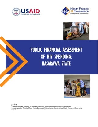 July 2018
This publication was produced for review by the United States Agency for International Development.
It was prepared by Timothy Effiong, Patrick Ezennia and Udeme Harriet Edumoh for the Health Finance and Governance
Project.
PUBLIC FINANCIAL ASSESSMENT
OF HIV SPENDING:
NASARAWA STATE
 
