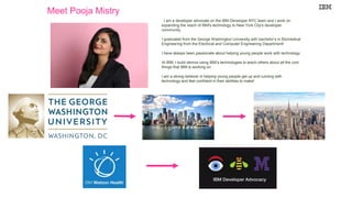 Meet Pooja Mistry
I am a developer advocate on the IBM Developer NYC team and I work on
expanding the reach of IBM's technology to New York City's developer
community.
I graduated from the George Washington University with bachelor’s in Biomedical
Engineering from the Electrical and Computer Engineering Department!
I have always been passionate about helping young people work with technology.
At IBM, I build demos using IBM’s technologies to teach others about all the cool
things that IBM is working on.
I am a strong believer in helping young people get up and running with
technology and feel confident in their abilities to make!
 
