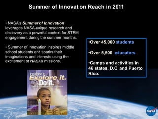 Summer of Innovation Reach in 2011

• NASA’s Summer of Innovation
leverages NASA-unique research and
discovery as a powerful context for STEM
engagement during the summer months.
                                           •Over 45,000 students
• Summer of Innovation inspires middle
school students and sparks their           •Over 5,500 educators
imaginations and interests using the
excitement of NASA’s missions.
                                           •Camps and activities in
                                           46 states, D.C. and Puerto
                                           Rico.
 