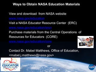 Ways to Obtain NASA Education Materials

View and download from NASA website
www.nasa.gov/education
Visit a NASA Educator Resource Center (ERC)
www.nasa.gov/education/ercn
Purchase materials from the Central Operations of
Resources for Educators (CORE)
www.nasa.gov/education/core
                          or
Contact Dr. Mabel Matthews, Office of Education,
<mabel.j.matthews@nasa.gov>
 