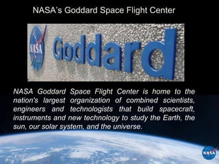 NASA’s Goddard Space Flight Center




NASA Goddard Space Flight Center is home to the
nation's largest organization of combined scientists,
engineers and technologists that build spacecraft,
instruments and new technology to study the Earth, the
sun, our solar system, and the universe.



                                           3
 