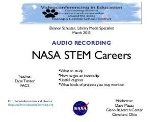 Eleanor Schuster, Library Media Specialist
                                             March 2013

                                 AUDIO RECORDING

                 NASA STEM Careers
                                      What to study
       Teacher:                       How to get an internship
     Elyse Tenzer                     Useful degrees
         FACS                         What kinds of projects you may work on



For more information and photos:                                         Moderator:
http://suffernvideoconferencing.org                                      Dave Mazza
                                                                    Glenn Research Center
                                                                       Cleveland, Ohio
 