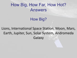 How Big, How Far, How Hot?
Answers
How Big?
Lions, International Space Station, Moon, Mars,
Earth, Jupiter, Sun, Solar System, Andromeda
Galaxy
 