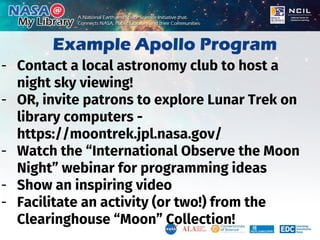 Example Apollo Program
- Contact a local astronomy club to host a
night sky viewing!
- OR, invite patrons to explore Lunar Trek on
library computers -
https://moontrek.jpl.nasa.gov/
- Watch the “International Observe the Moon
Night” webinar for programming ideas
- Show an inspiring video
- Facilitate an activity (or two!) from the
Clearinghouse “Moon” Collection!
 