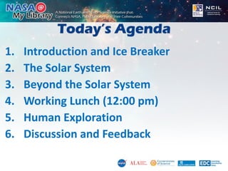 Today’s Agenda
1. Introduction and Ice Breaker
2. The Solar System
3. Beyond the Solar System
4. Working Lunch (12:00 pm)
5. Human Exploration
6. Discussion and Feedback
 