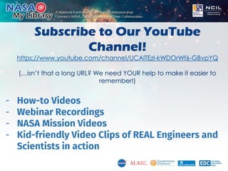 Subscribe to Our YouTube
Channel!
https://www.youtube.com/channel/UCAlTEzl-kWDOrWf6-GBvpYQ
(…isn’t that a long URL? We need YOUR help to make it easier to
remember!)
- How-to Videos
- Webinar Recordings
- NASA Mission Videos
- Kid-friendly Video Clips of REAL Engineers and
Scientists in action
 