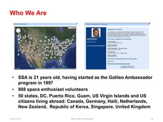 June 6, 2018 Solar System Ambassadors 54
Who We Are
• SSA is 21 years old, having started as the Galileo Ambassador
program in 1997
• 908 space enthusiast volunteers
• 50 states, DC, Puerto Rico, Guam, US Virgin Islands and US
citizens living abroad: Canada, Germany, Haiti, Netherlands,
New Zealand, Republic of Korea, Singapore, United Kingdom
 