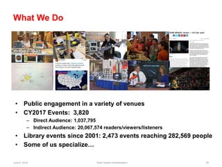June 6, 2018 Solar System Ambassadors 55
What We Do
• Public engagement in a variety of venues
• CY2017 Events: 3,820
– Direct Audience: 1,037,795
– Indirect Audience: 20,067,574 readers/viewers/listeners
• Library events since 2001: 2,473 events reaching 282,569 people
• Some of us specialize…
 