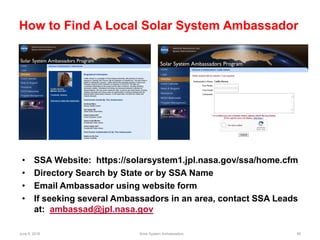 June 6, 2018 Solar System Ambassadors 56
How to Find A Local Solar System Ambassador
• SSA Website: https://solarsystem1.jpl.nasa.gov/ssa/home.cfm
• Directory Search by State or by SSA Name
• Email Ambassador using website form
• If seeking several Ambassadors in an area, contact SSA Leads
at: ambassad@jpl.nasa.gov
 