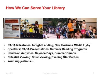June 6, 2018 Solar System Ambassadors 57
How We Can Serve Your Library
• NASA Milestones: InSight Landing, New Horizons MU-69 Flyby
• Speakers: NASA Presentations, Summer Reading Programs
• Hands-on Activities: Science Days, Summer Camps
• Celestial Viewing: Solar Viewing, Evening Star Parties
• Your suggestions…
 