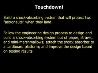 Build a shock-absorbing system that will protect two
"astronauts" when they land.
Follow the engineering design process to design and
build a shock-absorbing system out of paper, straws,
and mini-marshmallows; attach the shock absorber to
a cardboard platform; and improve the design based
on testing results.
Touchdown!
 
