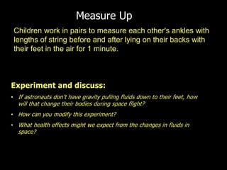 Children work in pairs to measure each other's ankles with
lengths of string before and after lying on their backs with
their feet in the air for 1 minute.
Measure Up
Experiment and discuss:
• If astronauts don’t have gravity pulling fluids down to their feet, how
will that change their bodies during space flight?
• How can you modify this experiment?
• What health effects might we expect from the changes in fluids in
space?
 