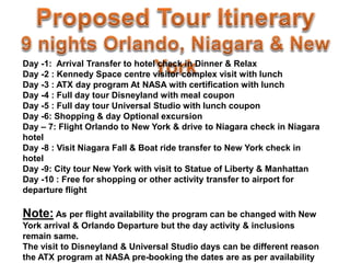 Day -1: Arrival Transfer to hotel check in Dinner & Relax
Day -2 : Kennedy Space centre visitor complex visit with lunch
Day -3 : ATX day program At NASA with certification with lunch
Day -4 : Full day tour Disneyland with meal coupon
Day -5 : Full day tour Universal Studio with lunch coupon
Day -6: Shopping & day Optional excursion
Day – 7: Flight Orlando to New York & drive to Niagara check in Niagara
hotel
Day -8 : Visit Niagara Fall & Boat ride transfer to New York check in
hotel
Day -9: City tour New York with visit to Statue of Liberty & Manhattan
Day -10 : Free for shopping or other activity transfer to airport for
departure flight
Note: As per flight availability the program can be changed with New
York arrival & Orlando Departure but the day activity & inclusions
remain same.
The visit to Disneyland & Universal Studio days can be different reason
the ATX program at NASA pre-booking the dates are as per availability
 