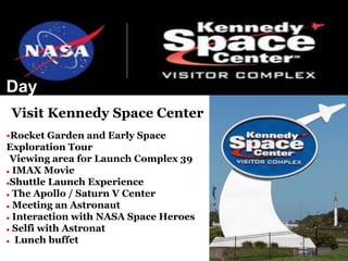 Day
Program•Visit Kennedy Space Center
•Rocket Garden and Early Space
Exploration Tour
Viewing area for Launch Complex 39
 IMAX Movie
Shuttle Launch Experience
 The Apollo / Saturn V Center
 Meeting an Astronaut
 Interaction with NASA Space Heroes
 Selfi with Astronat
 Lunch buffet
 