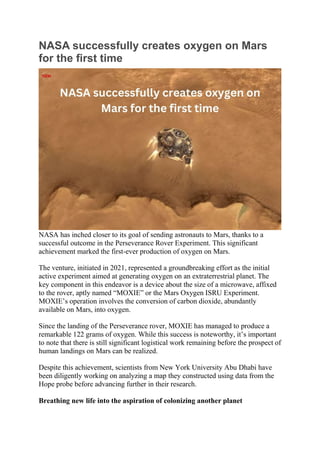 NASA successfully creates oxygen on Mars
for the first time
NASA has inched closer to its goal of sending astronauts to Mars, thanks to a
successful outcome in the Perseverance Rover Experiment. This significant
achievement marked the first-ever production of oxygen on Mars.
The venture, initiated in 2021, represented a groundbreaking effort as the initial
active experiment aimed at generating oxygen on an extraterrestrial planet. The
key component in this endeavor is a device about the size of a microwave, affixed
to the rover, aptly named “MOXIE” or the Mars Oxygen ISRU Experiment.
MOXIE’s operation involves the conversion of carbon dioxide, abundantly
available on Mars, into oxygen.
Since the landing of the Perseverance rover, MOXIE has managed to produce a
remarkable 122 grams of oxygen. While this success is noteworthy, it’s important
to note that there is still significant logistical work remaining before the prospect of
human landings on Mars can be realized.
Despite this achievement, scientists from New York University Abu Dhabi have
been diligently working on analyzing a map they constructed using data from the
Hope probe before advancing further in their research.
Breathing new life into the aspiration of colonizing another planet
 