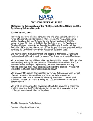 NATIONAL SUPER ALLIANCE
Statement on Inauguration of the Rt. Honorable Raila Odinga and His
Excellency Kalonzo Musyoka.
10th
December, 2017.
Following extensive internal consultations and engagement with a wide
range of national and international interlocutors, the NASA leadership
wishes to advise the NASA fraternity and the general public that the
swearing in of Rt. Honorable Raila Amolo Odinga and His Excellency
Stephen Kalonzo Musyoka as President and Deputy President of the
Republic of Kenya, and the launch of The People’s Assembly scheduled for
Tuesday 12 December have been postponed to a later date.
We wish to thank the Government and people of Mombasa County who
had graciously offered to host the event. Thank you very much Mombasa.
We are aware that this will be a disappointment to the people of Kenya who
were eagerly waiting for this occasion. We wish to assure them that our
resolve has not changed. Specifically, we wish to reiterate that any
national dialogue must have electoral justice on the agenda. We are not
interested in sharing illegitimate dictatorial power.
We also want to assure Kenyans that we remain fully on course in pursuit
of electoral justice. Our resistance of dictatorship is resolute and
irreversible. We remind the NASA fraternity to maintain our civic and
economic resistance. There are only two options— democracy or self-
determination.
We shall be announcing the new dates of both the swearing in ceremony
and the launch of the People’s Assembly as well as a more vigorous and
prolonged resistance in the coming days.
The Rt. Honorable Raila Odinga
Governor Kivutha Kibwana for
1 | P a g e
 