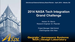 23rd Annual External Advisory Board Review – April, 2014 – Atlanta, GA
Advisor: Dr. Mavris
Research Engineer: Dr. Pfaender
Project Manager: Matt Schmit
Chief Engineer: Erik Viken
2014 NASA Tech Integration
Grand Challenge
 