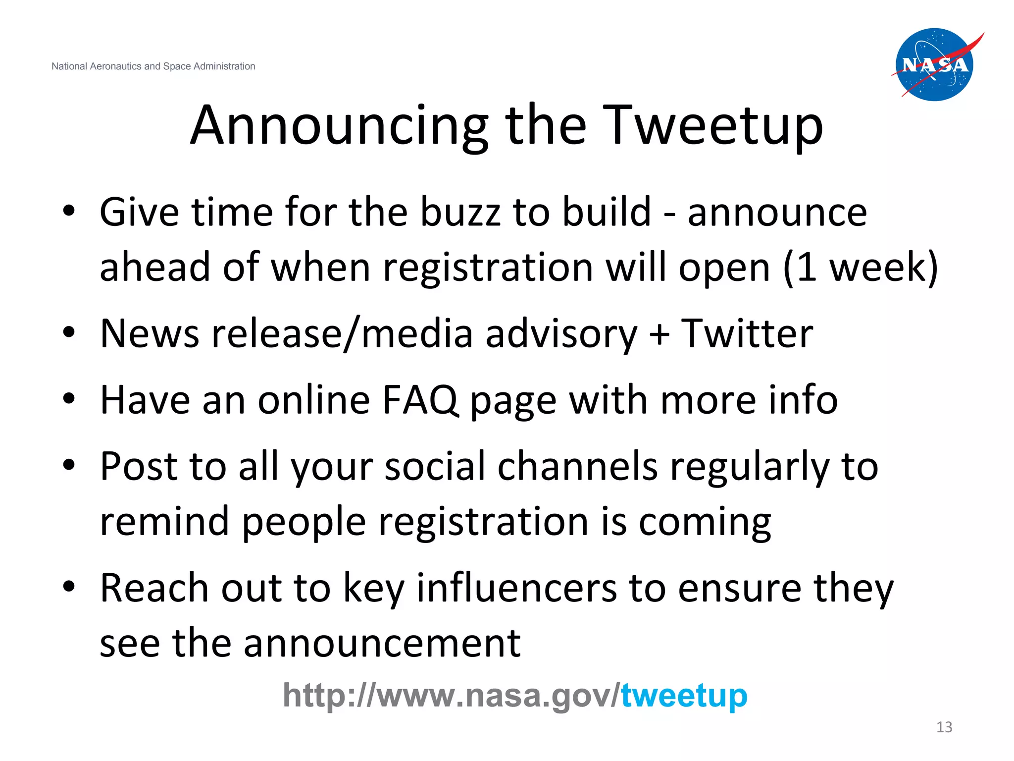 Announcing the Tweetup Give time for the buzz to build - announce ahead of when registration will open (1 week) News release/media advisory + Twitter Have an online FAQ page with more info Post to all your social channels regularly to remind people registration is coming  Reach out to key influencers to ensure they see the announcement National Aeronautics and Space Administration http://www.nasa.gov/ tweetup 