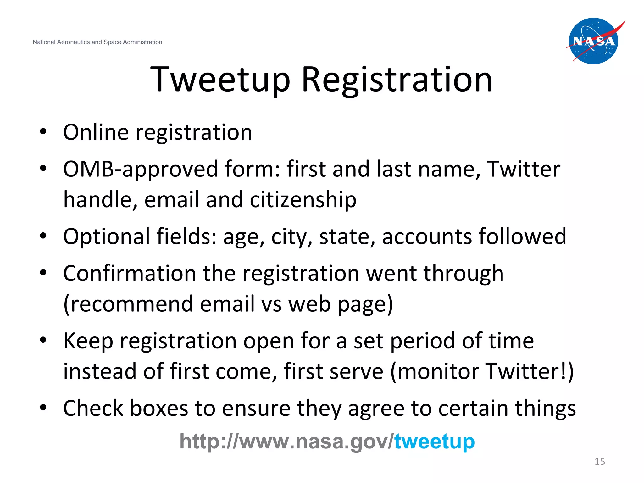 Tweetup Registration Online registration OMB-approved form: first and last name, Twitter handle, email and citizenship Optional fields: age, city, state, accounts followed Confirmation the registration went through (recommend email vs web page) Keep registration open for a set period of time instead of first come, first serve (monitor Twitter!) Check boxes to ensure they agree to certain things National Aeronautics and Space Administration http://www.nasa.gov/ tweetup 