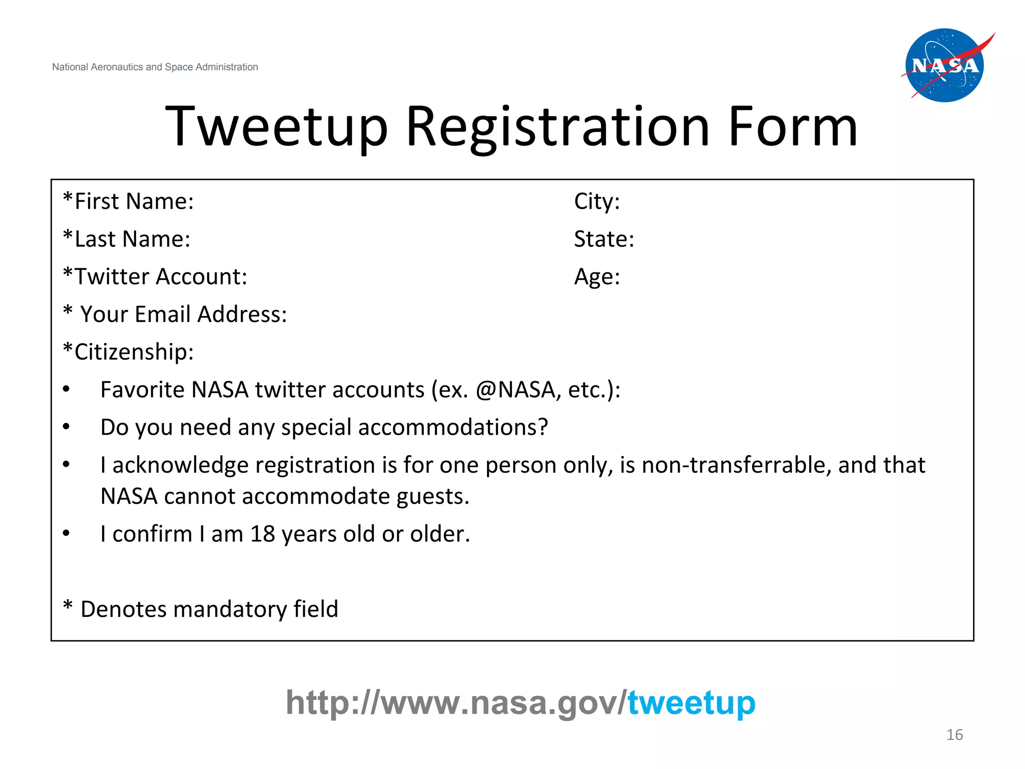 Tweetup Registration Form *First Name: City: *Last Name: State: *Twitter Account: Age: * Your Email Address: *Citizenship: Favorite NASA twitter accounts (ex. @NASA, etc.): Do you need any special accommodations? I acknowledge registration is for one person only, is non-transferrable, and that NASA cannot accommodate guests.  I confirm I am 18 years old or older.  * Denotes mandatory field  National Aeronautics and Space Administration http://www.nasa.gov/ tweetup 