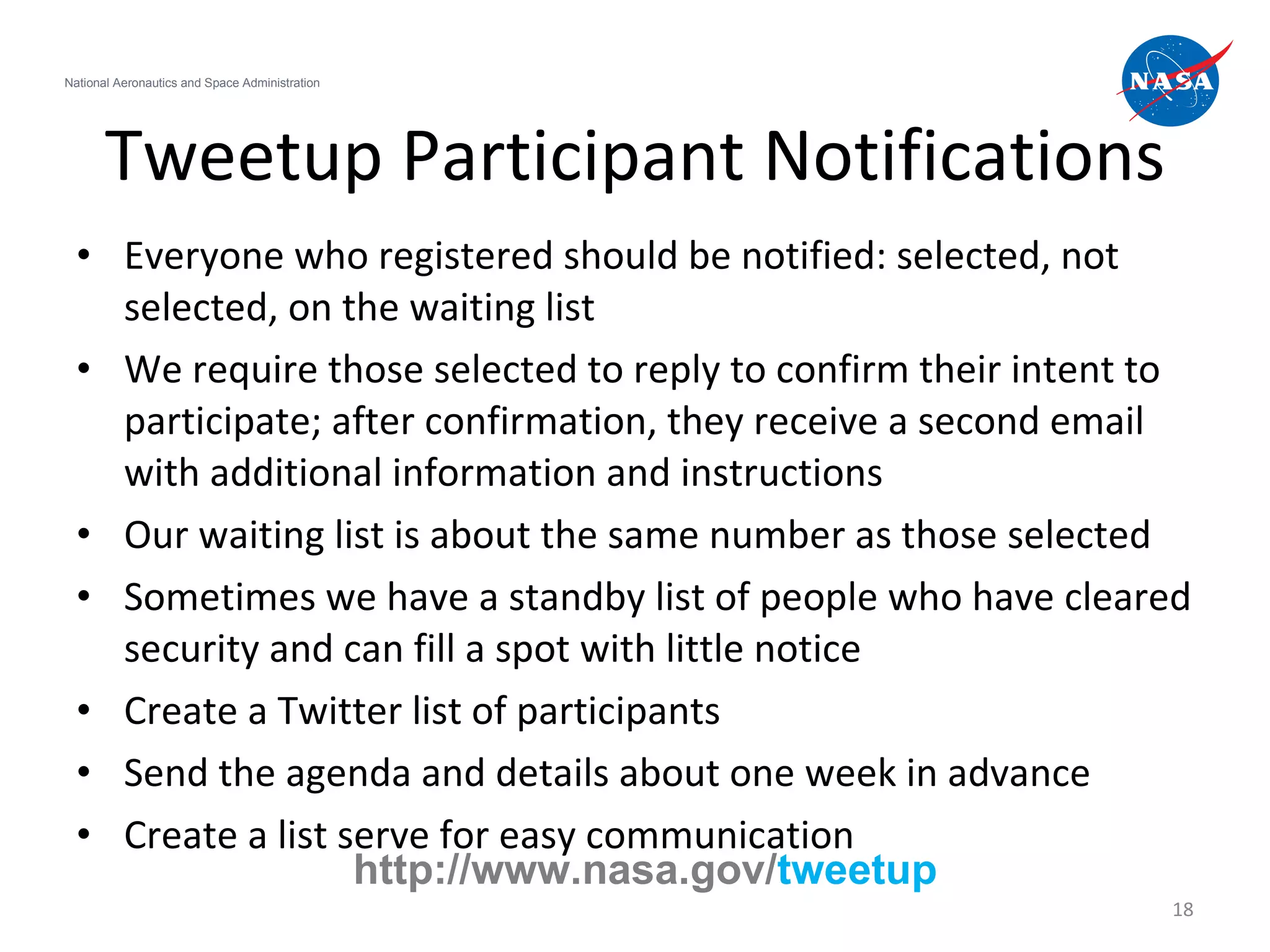 Tweetup Participant Notifications Everyone who registered should be notified: selected, not selected, on the waiting list We require those selected to reply to confirm their intent to participate; after confirmation, they receive a second email with additional information and instructions Our waiting list is about the same number as those selected Sometimes we have a standby list of people who have cleared security and can fill a spot with little notice Create a Twitter list of participants Send the agenda and details about one week in advance Create a list serve for easy communication National Aeronautics and Space Administration http://www.nasa.gov/ tweetup 