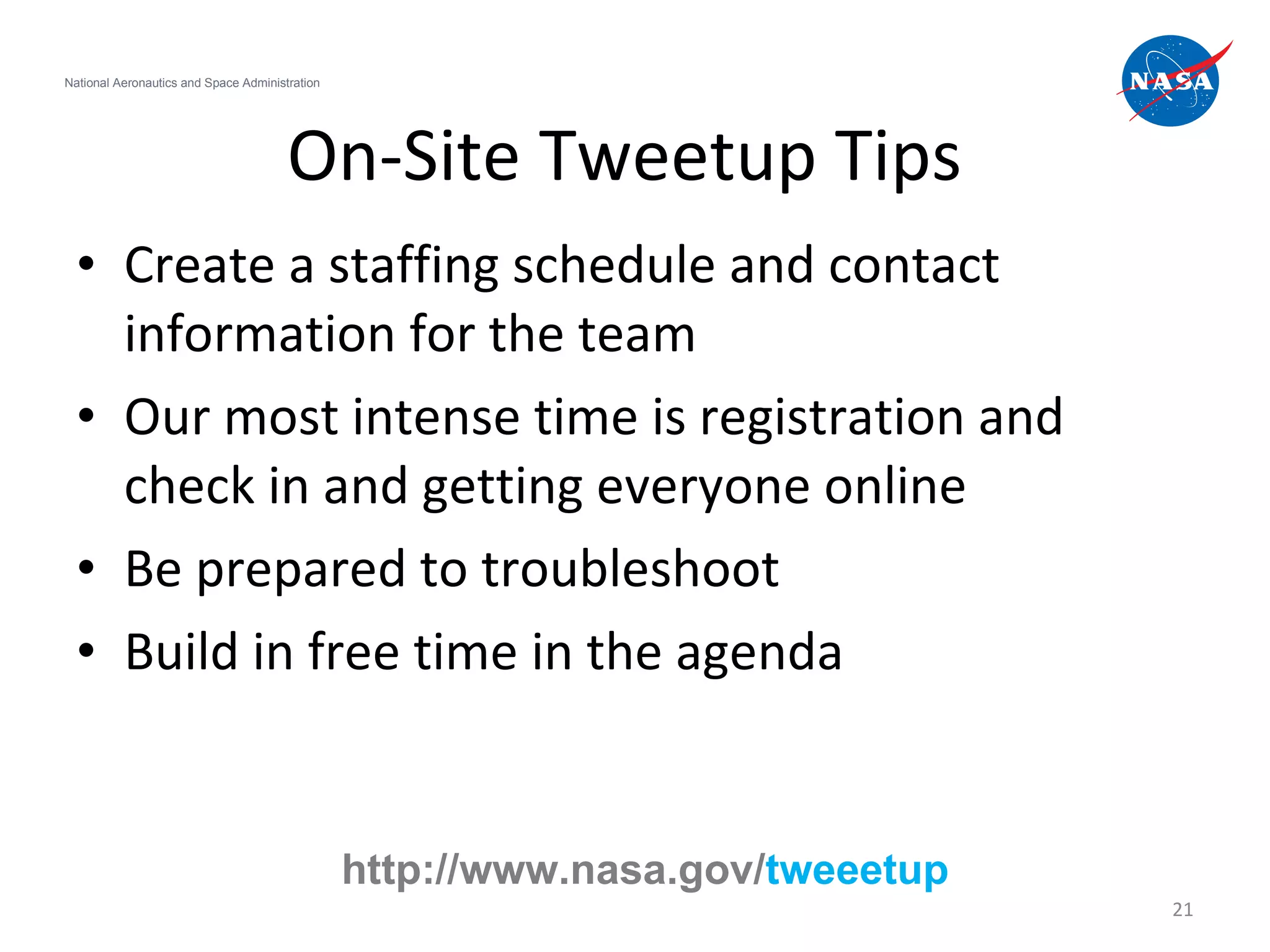 On-Site Tweetup Tips Create a staffing schedule and contact information for the team  Our most intense time is registration and check in and getting everyone online Be prepared to troubleshoot Build in free time in the agenda National Aeronautics and Space Administration http://www.nasa.gov/ tweeetup 