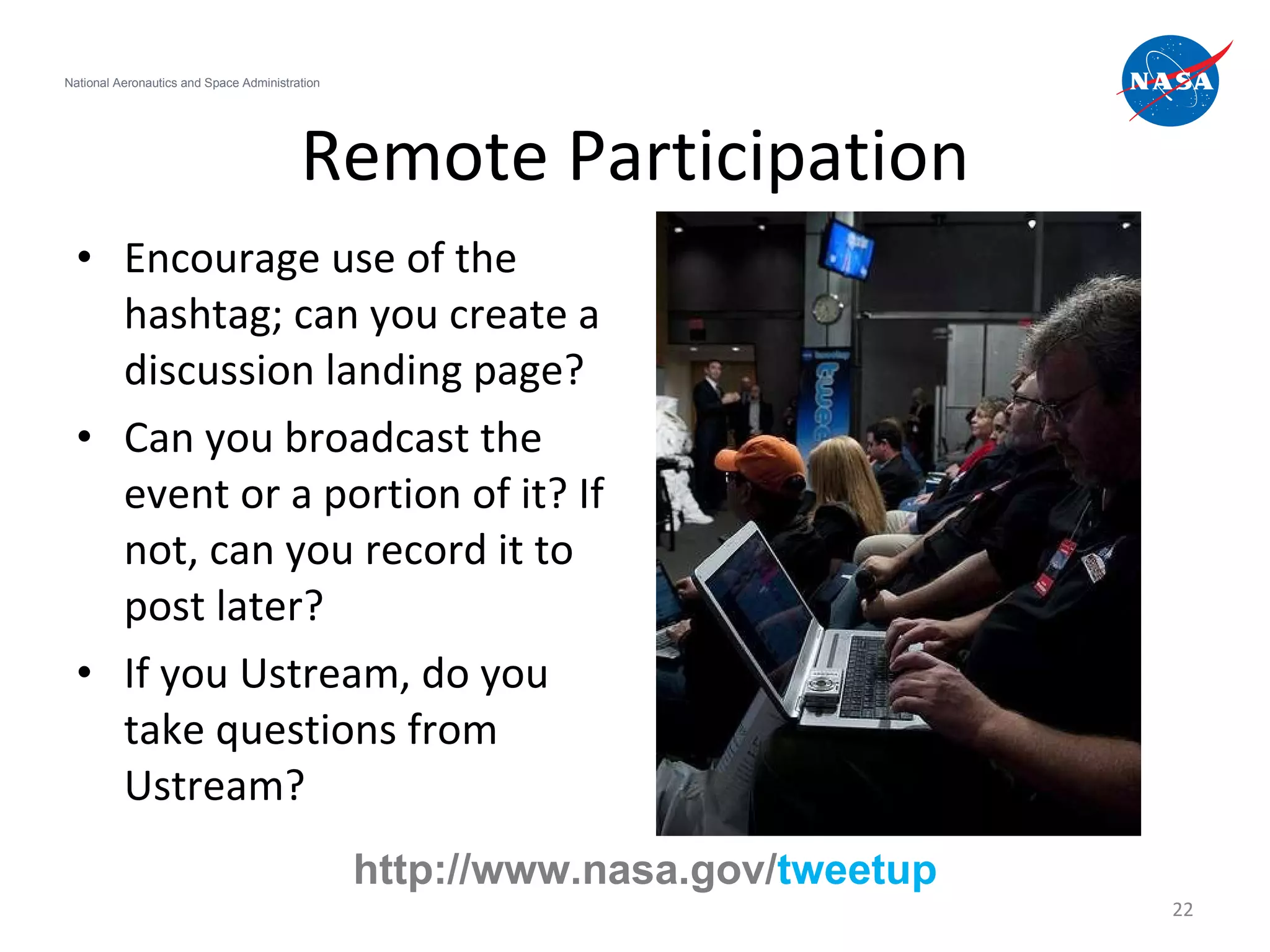 Remote Participation Encourage use of the hashtag; can you create a discussion landing page? Can you broadcast the event or a portion of it? If not, can you record it to post later? If you Ustream, do you take questions from Ustream? National Aeronautics and Space Administration http://www.nasa.gov/ tweetup 