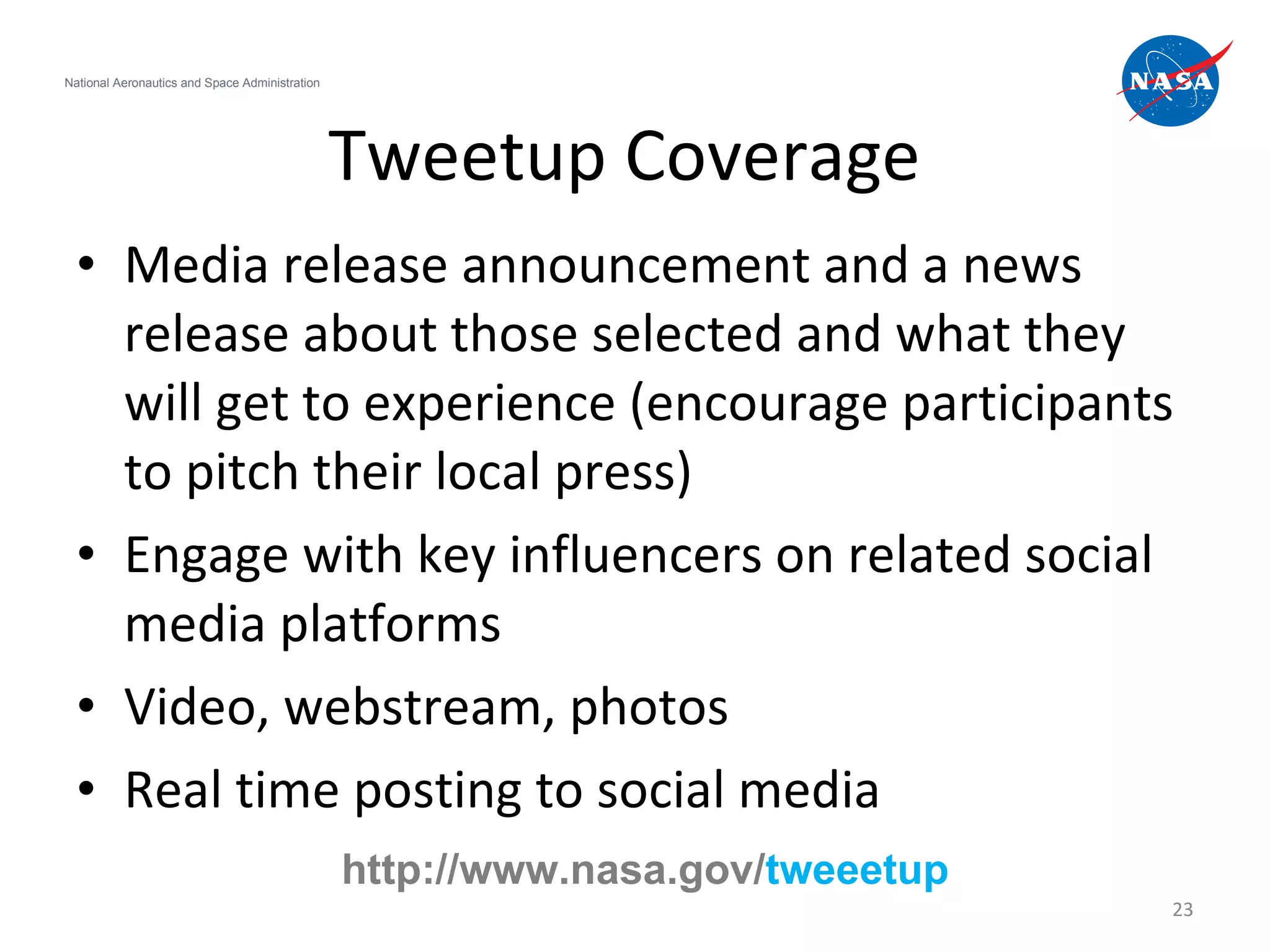 Tweetup Coverage Media release announcement and a news release about those selected and what they will get to experience (encourage participants to pitch their local press)  Engage with key influencers on related social media platforms Video, webstream, photos Real time posting to social media National Aeronautics and Space Administration http://www.nasa.gov/ tweeetup 
