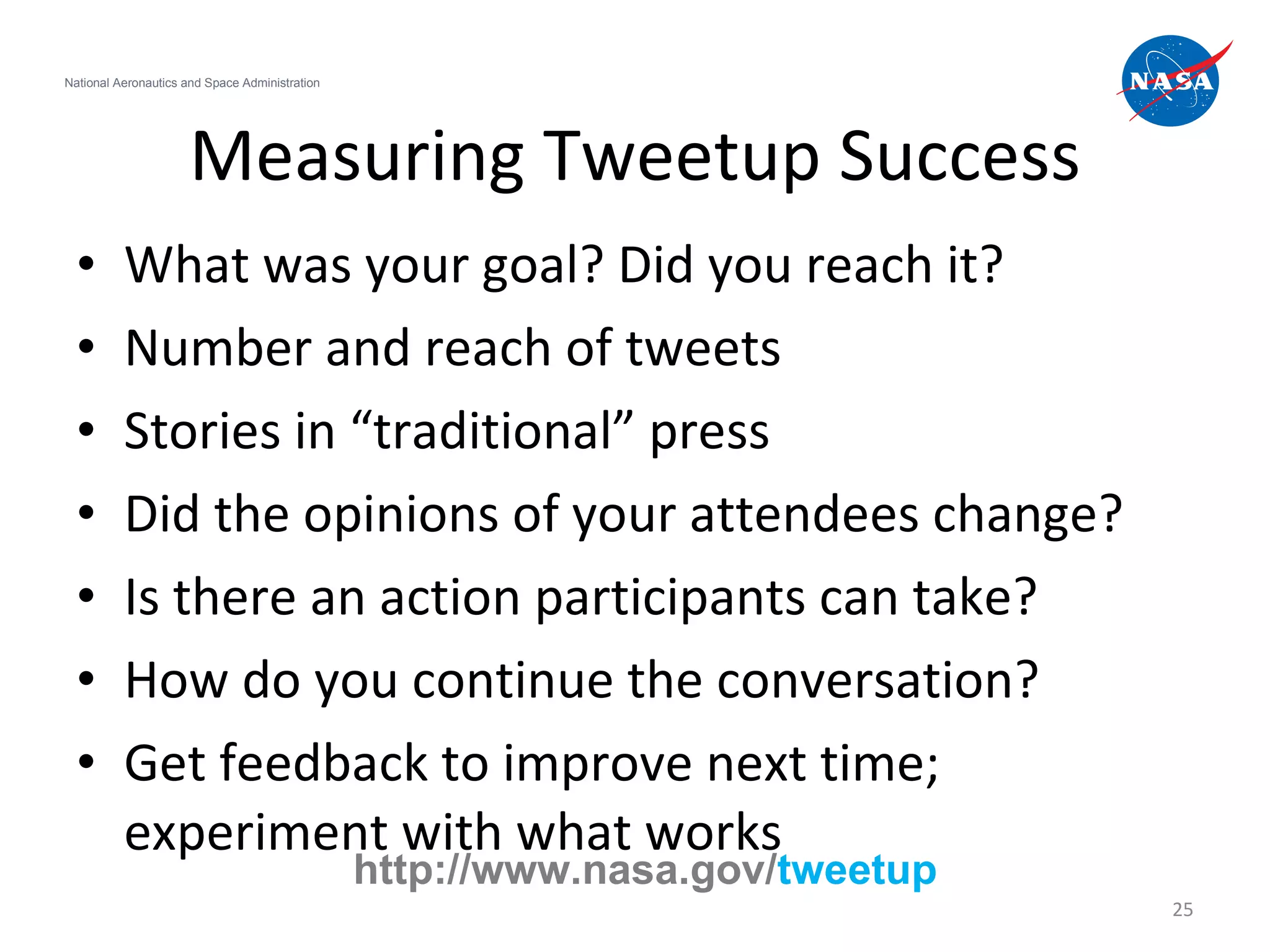 Measuring Tweetup Success What was your goal? Did you reach it? Number and reach of tweets Stories in “traditional” press Did the opinions of your attendees change? Is there an action participants can take? How do you continue the conversation? Get feedback to improve next time; experiment with what works National Aeronautics and Space Administration http://www.nasa.gov/ tweetup 