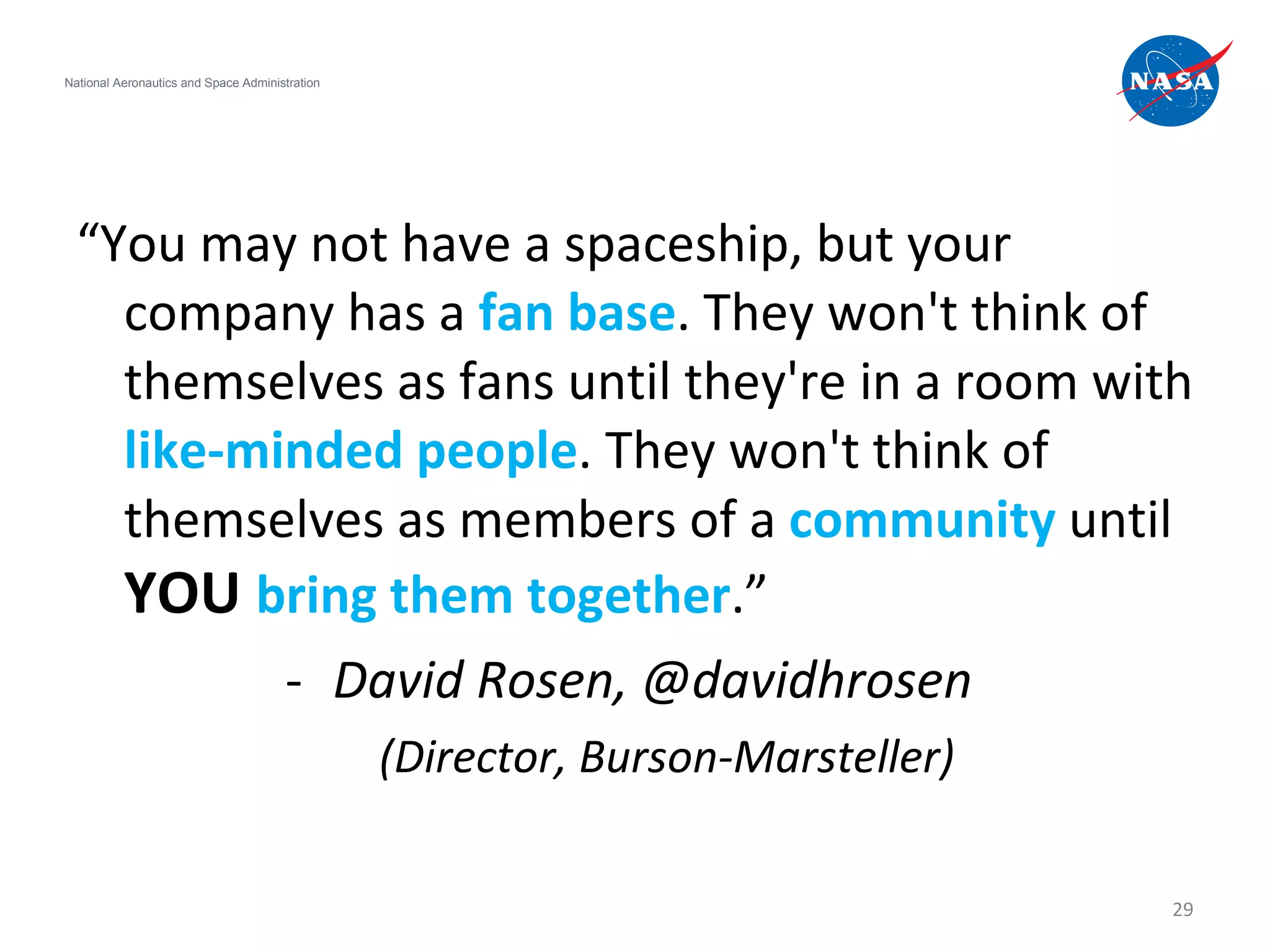 “ You may not have a spaceship, but your company has a  fan base . They won't think of themselves as fans until they're in a room with  like-minded people . They won't think of themselves as members of a  community  until  YOU   bring them together .” David Rosen, @davidhrosen  (Director, Burson-Marsteller) National Aeronautics and Space Administration 