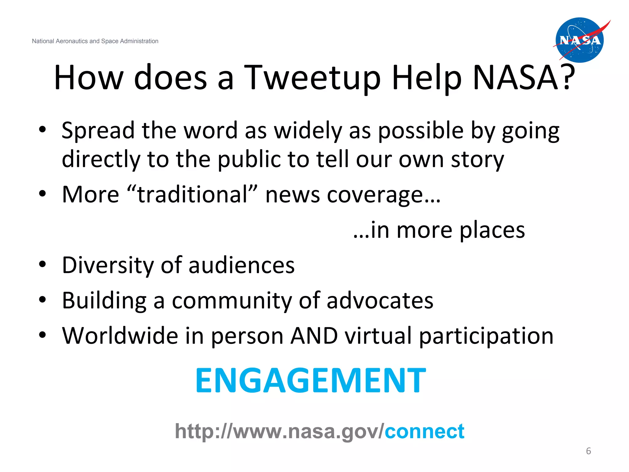 How does a Tweetup Help NASA? Spread the word as widely as possible by going directly to the public to tell our own story More “traditional” news coverage… … in more places Diversity of audiences Building a community of advocates Worldwide in person AND virtual participation ENGAGEMENT  National Aeronautics and Space Administration http://www.nasa.gov/ connect 