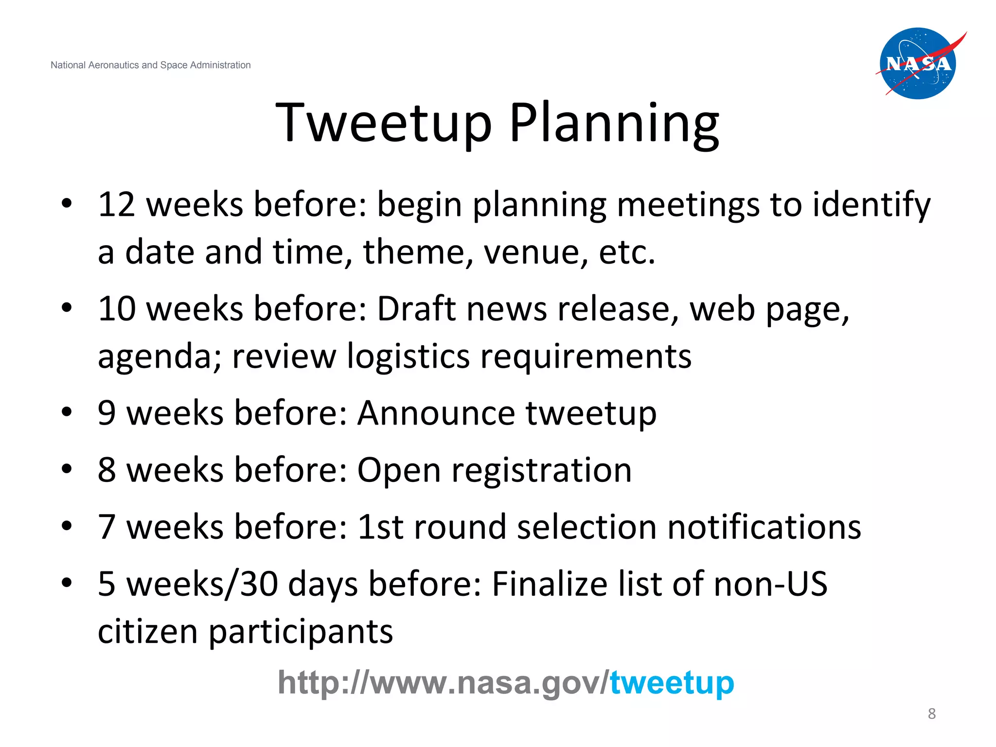 Tweetup Planning 12 weeks before: begin planning meetings to identify a date and time, theme, venue, etc. 10 weeks before: Draft news release, web page, agenda; review logistics requirements 9 weeks before: Announce tweetup 8 weeks before: Open registration 7 weeks before: 1st round selection notifications 5 weeks/30 days before: Finalize list of non-US citizen participants National Aeronautics and Space Administration http://www.nasa.gov/ tweetup 