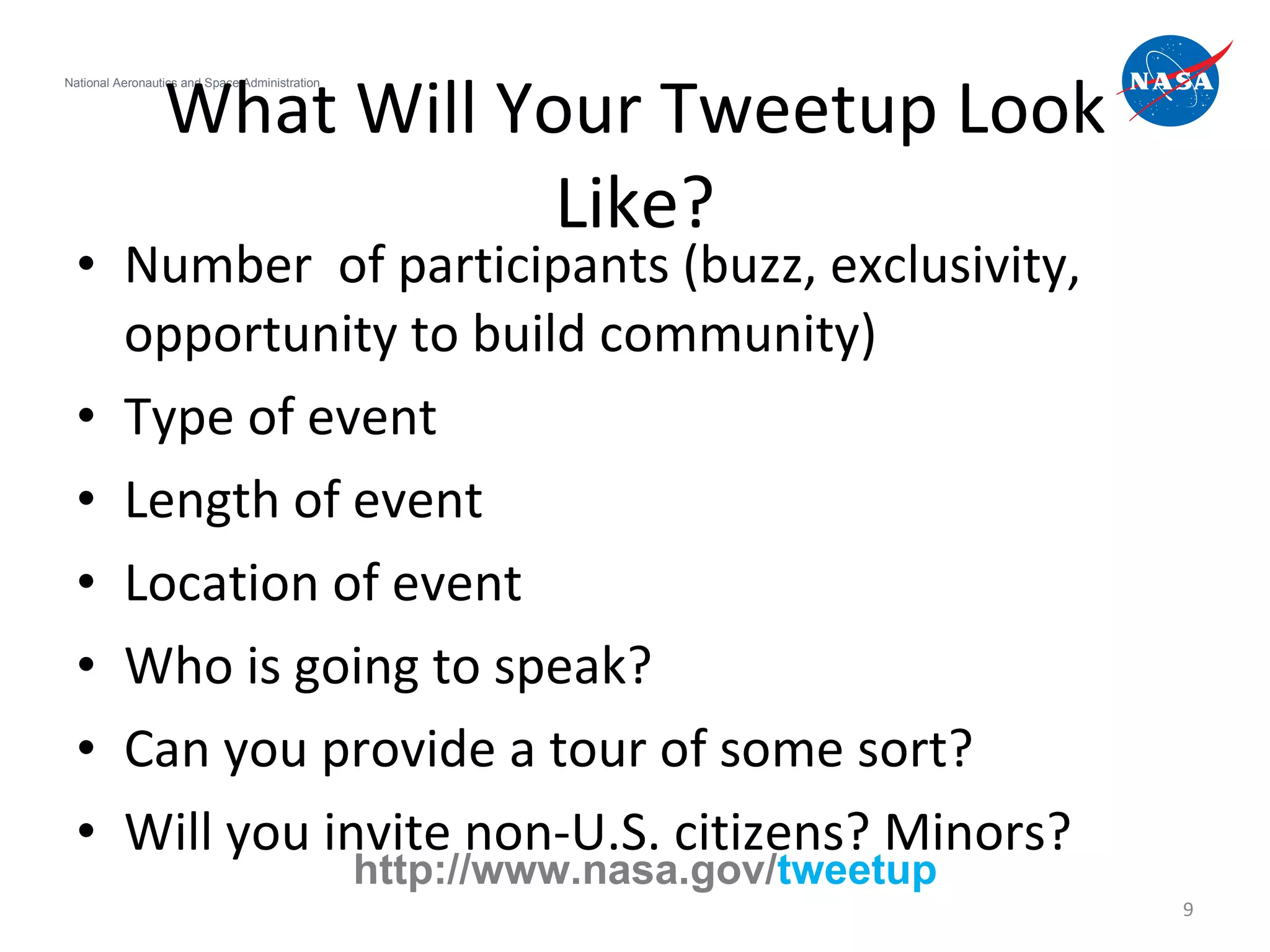Number  of participants (buzz, exclusivity, opportunity to build community) Type of event Length of event Location of event Who is going to speak? Can you provide a tour of some sort? Will you invite non-U.S. citizens? Minors?  What Will Your Tweetup Look Like? National Aeronautics and Space Administration http://www.nasa.gov/ tweetup 