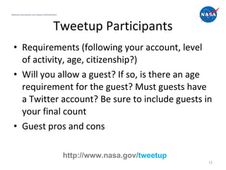 Tweetup Participants Requirements (following your account, level of activity, age, citizenship?) Will you allow a guest? If so, is there an age requirement for the guest? Must guests have a Twitter account? Be sure to include guests in your final count Guest pros and cons National Aeronautics and Space Administration http://www.nasa.gov/ tweetup 