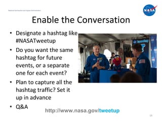 Enable the Conversation Designate a hashtag like #NASATweetup Do you want the same hashtag for future events, or a separate one for each event? Plan to capture all the hashtag traffic? Set it up in advance Q&A National Aeronautics and Space Administration http://www.nasa.gov/ tweetup 