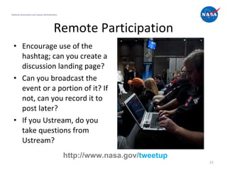 Remote Participation Encourage use of the hashtag; can you create a discussion landing page? Can you broadcast the event or a portion of it? If not, can you record it to post later? If you Ustream, do you take questions from Ustream? National Aeronautics and Space Administration http://www.nasa.gov/ tweetup 