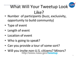 Number  of participants (buzz, exclusivity, opportunity to build community) Type of event Length of event Location of event Who is going to speak? Can you provide a tour of some sort? Will you invite non-U.S. citizens? Minors?  What Will Your Tweetup Look Like? National Aeronautics and Space Administration http://www.nasa.gov/ tweetup 
