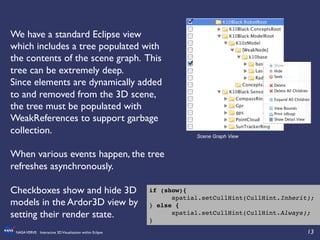 13	

NASAVERVE: Interactive 3DVisualization within Eclipse	

We have a standard Eclipse view
which includes a tree populated with
the contents of the scene graph. This
tree can be extremely deep.	

Since elements are dynamically added
to and removed from the 3D scene,
the tree must be populated with
WeakReferences to support garbage
collection.	

	

When various events happen, the tree
refreshes asynchronously.	

	

Checkboxes show and hide 3D
models in the Ardor3D view by
setting their render state.	

Scene Graph View
if (show){!
!spatial.setCullHint(CullHint.Inherit);
} else {!
!spatial.setCullHint(CullHint.Always);!
}!
 