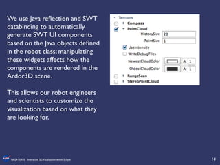 14	

NASAVERVE: Interactive 3DVisualization within Eclipse	

We use Java reﬂection and SWT
databinding to automatically
generate SWT UI components
based on the Java objects deﬁned
in the robot class; manipulating
these widgets affects how the
components are rendered in the
Ardor3D scene.	

	

This allows our robot engineers
and scientists to customize the
visualization based on what they
are looking for.	

 