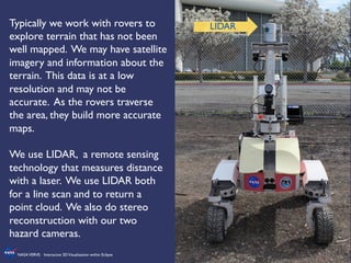 15	

NASAVERVE: Interactive 3DVisualization within Eclipse	

Typically we work with rovers to
explore terrain that has not been
well mapped. We may have satellite
imagery and information about the
terrain. This data is at a low
resolution and may not be
accurate. As the rovers traverse
the area, they build more accurate
maps. 	

	

We use LIDAR, a remote sensing
technology that measures distance
with a laser. We use LIDAR both
for a line scan and to return a
point cloud. We also do stereo
reconstruction with our two
hazard cameras.	

	

LIDAR	

 