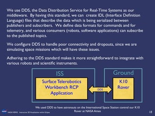 18	

NASAVERVE: Interactive 3DVisualization within Eclipse	

We use DDS, the Data Distribution Service for Real-Time Systems as our
middleware. By having this standard, we can create IDL (Interface Deﬁnition
Language) ﬁles that describe the data which is being serialized between
publishers and subscribers. We deﬁne data formats for commands and for
telemetry, and various consumers (robots, software applications) can subscribe
to the published topics. 	

We conﬁgure DDS to handle poor connectivity and dropouts, since we are
simulating space missions which will have these issues.	

Adhering to the DDS standard makes it more straightforward to integrate with
various robots and scientiﬁc instruments.	

	

Surface Telerobotics
Workbench RCP
Application	

K10
Rover 	

DDS	

Ground	

ISS	

We used DDS to have astronauts on the International Space Station control our K10
Rover at NASA Ames	

 