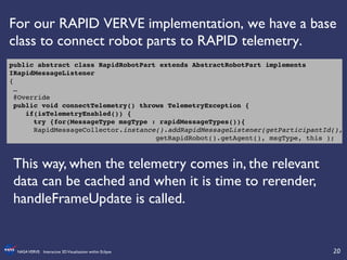 20	

NASAVERVE: Interactive 3DVisualization within Eclipse	

For our RAPID VERVE implementation, we have a base
class to connect robot parts to RAPID telemetry.	

public abstract class RapidRobotPart extends AbstractRobotPart implements
IRapidMessageListener!
{!
…!
@Override!
public void connectTelemetry() throws TelemetryException {!
if(isTelemetryEnabled()) {!
try {for(MessageType msgType : rapidMessageTypes()){!
!RapidMessageCollector.instance().addRapidMessageListener(getParticipantId(),!
! ! ! ! ! !getRapidRobot().getAgent(), msgType, this );!
This way, when the telemetry comes in, the relevant
data can be cached and when it is time to rerender,
handleFrameUpdate is called.	

 